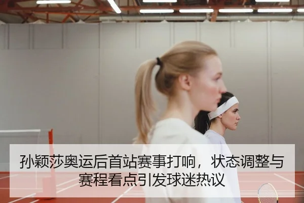 孙颖莎奥运后首站赛事打响，状态调整与赛程看点引发球迷热议